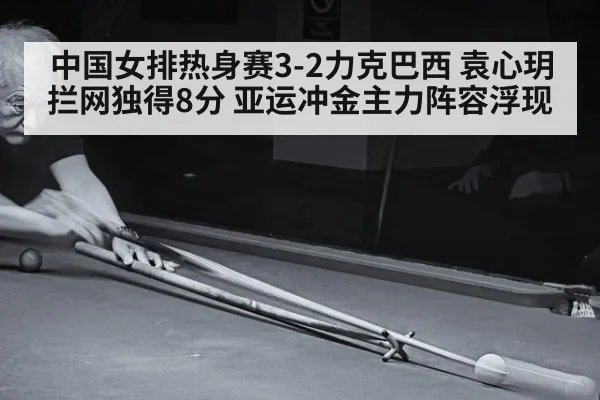 中国女排热身赛3-2力克巴西 袁心玥拦网独得8分 亚运冲金主力阵容浮现