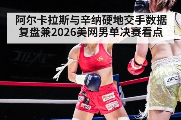 阿尔卡拉斯与辛纳硬地交手数据复盘兼2026美网男单决赛看点